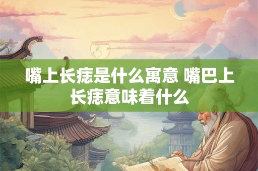 嘴上长痣是什么寓意 嘴巴上长痣意味着什么