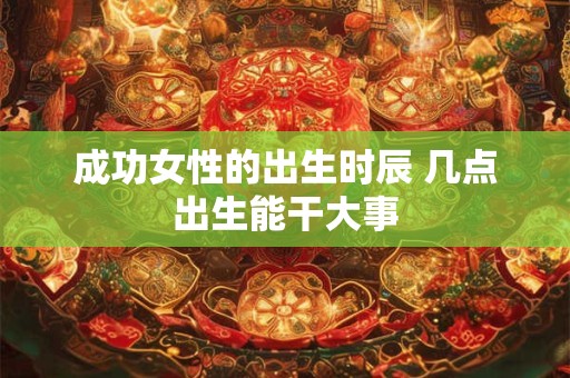 成功女性的出生时辰 几点出生能干大事