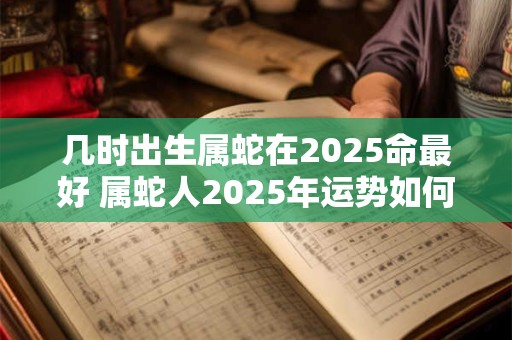 几时出生属蛇在2025命最好 属蛇人2025年运势如何