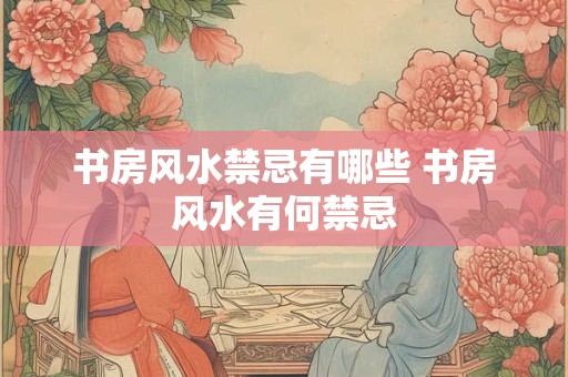 书房风水禁忌有哪些 书房风水有何禁忌
