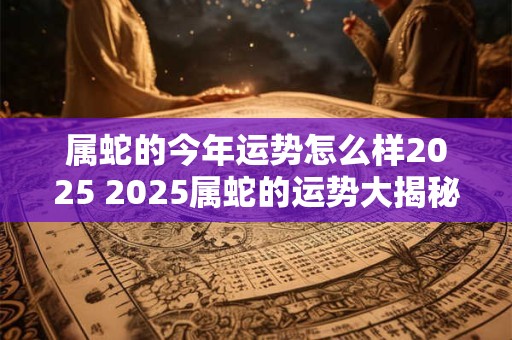 属蛇的今年运势怎么样2025 2025属蛇的运势大揭秘