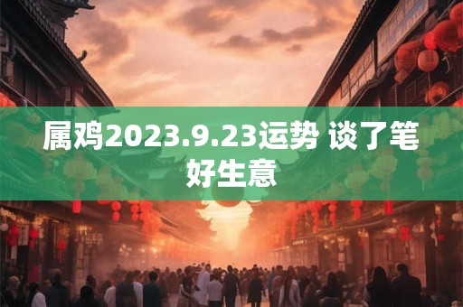 属鸡2023.9.23运势 谈了笔好生意