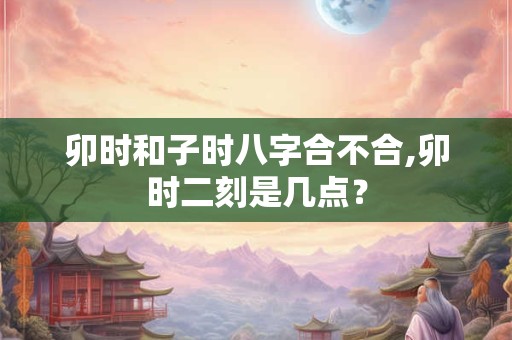 卯时和子时八字合不合,卯时二刻是几点？