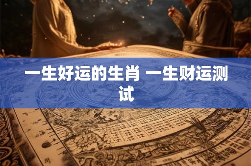 一生好运的生肖 一生财运测试