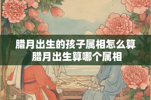 腊月出生的孩子属相怎么算 腊月出生算哪个属相