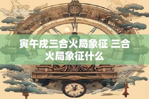 寅午戌三合火局象征 三合火局象征什么