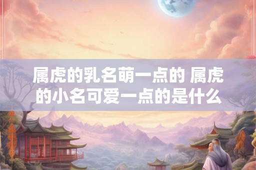 属虎的乳名萌一点的 属虎的小名可爱一点的是什么