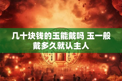 几十块钱的玉能戴吗 玉一般戴多久就认主人