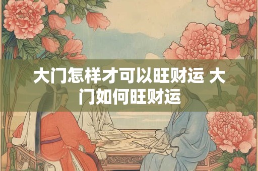 大门怎样才可以旺财运 大门如何旺财运