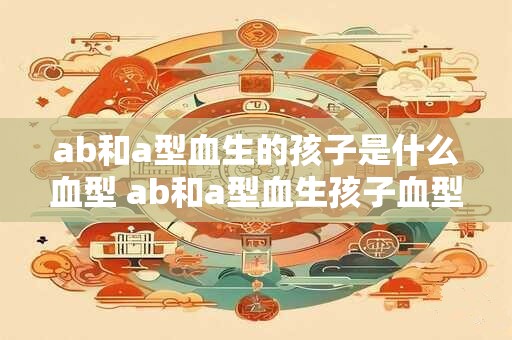ab和a型血生的孩子是什么血型 ab和a型血生孩子血型