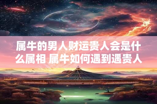 属牛的男人财运贵人会是什么属相 属牛如何遇到遇贵人