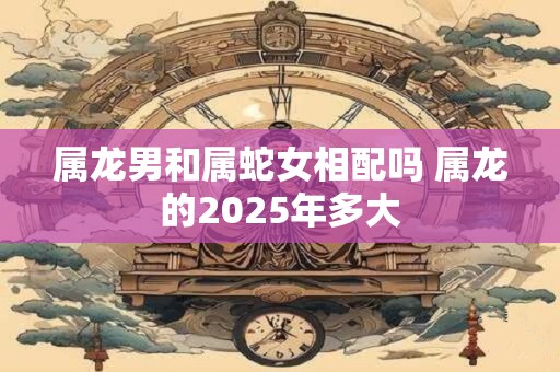 属龙男和属蛇女相配吗 属龙的2025年多大