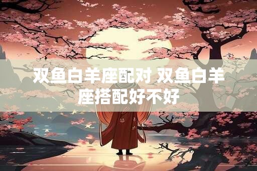 双鱼白羊座配对 双鱼白羊座搭配好不好