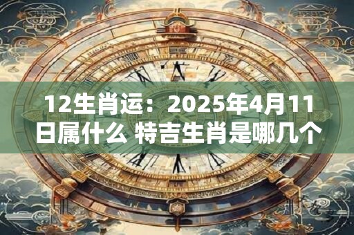 12生肖运：2025年4月11日属什么 特吉生肖是哪几个