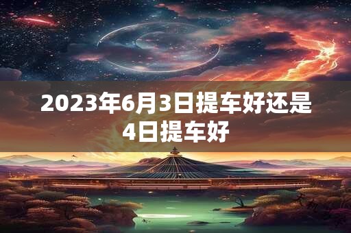 2023年6月3日提车好还是4日提车好