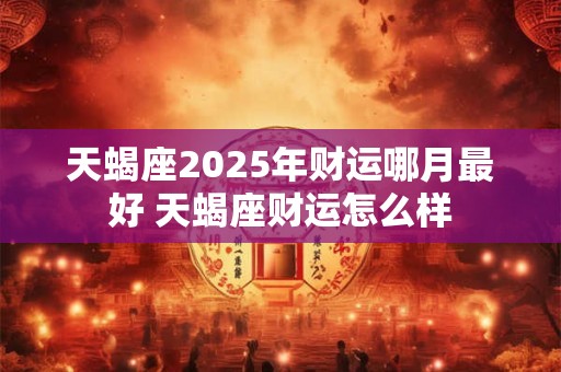天蝎座2025年财运哪月最好 天蝎座财运怎么样