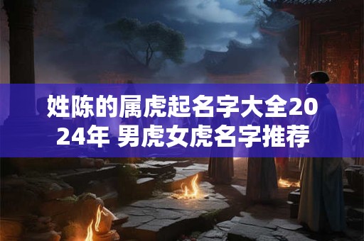 姓陈的属虎起名字大全2024年 男虎女虎名字推荐