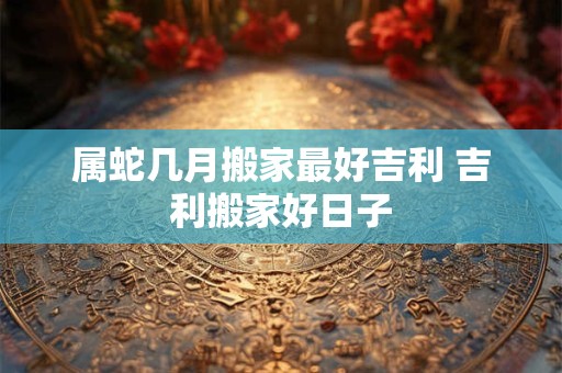 属蛇几月搬家最好吉利 吉利搬家好日子