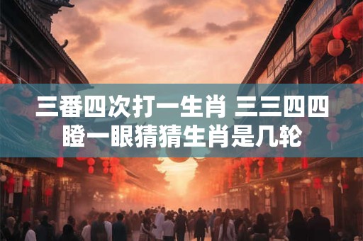 三番四次打一生肖 三三四四瞪一眼猜猜生肖是几轮