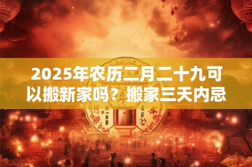 2025年农历二月二十九可以搬新家吗？搬家三天内忌讳