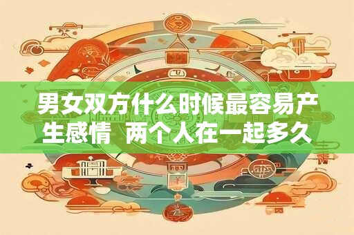 男女双方什么时候最容易产生感情  两个人在一起多久会产生感情