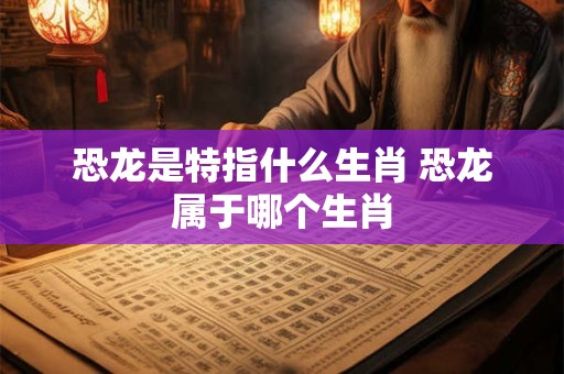 恐龙是特指什么生肖 恐龙属于哪个生肖