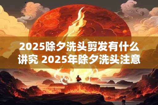 2025除夕洗头剪发有什么讲究 2025年除夕洗头注意事项