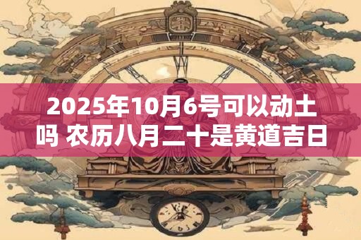 2025年10月6号可以动土吗 农历八月二十是黄道吉日吗