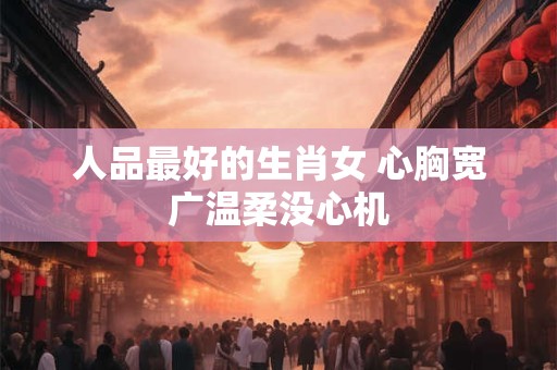 人品最好的生肖女 心胸宽广温柔没心机