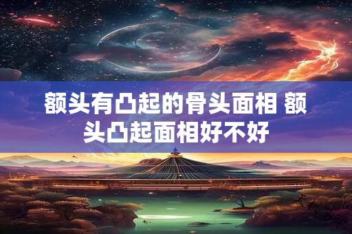 额头有凸起的骨头面相 额头凸起面相好不好