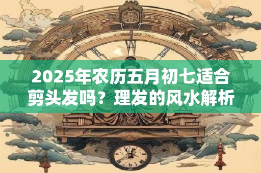 2025年农历五月初七适合剪头发吗？理发的风水解析