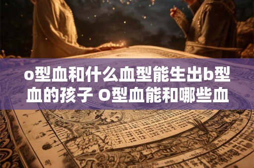 o型血和什么血型能生出b型血的孩子 O型血能和哪些血型生育出B型血