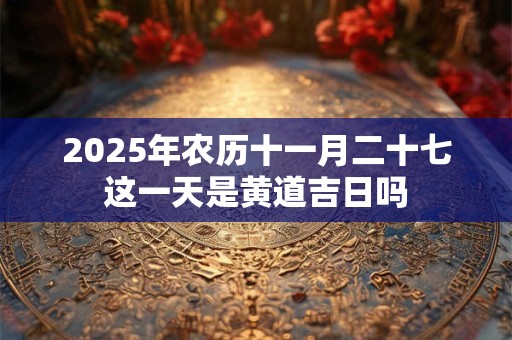 2025年农历十一月二十七这一天是黄道吉日吗