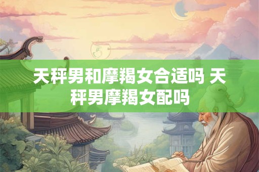 天秤男和摩羯女合适吗 天秤男摩羯女配吗