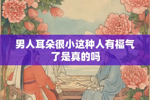 男人耳朵很小这种人有福气了是真的吗