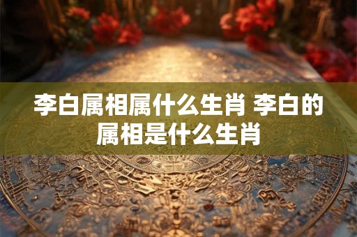 李白属相属什么生肖 李白的属相是什么生肖