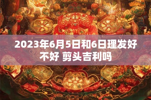 2023年6月5日和6日理发好不好 剪头吉利吗