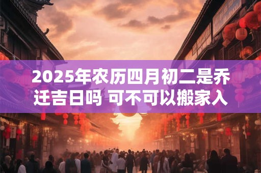 2025年农历四月初二是乔迁吉日吗 可不可以搬家入宅