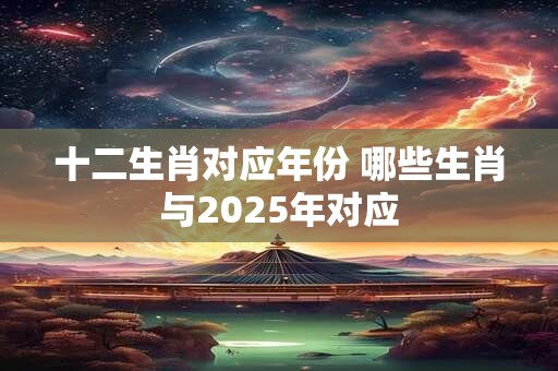 十二生肖对应年份 哪些生肖与2025年对应