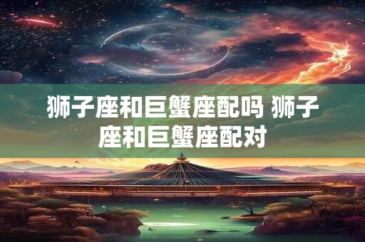 狮子座和巨蟹座配吗 狮子座和巨蟹座配对