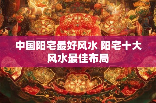中国阳宅最好风水 阳宅十大风水最佳布局