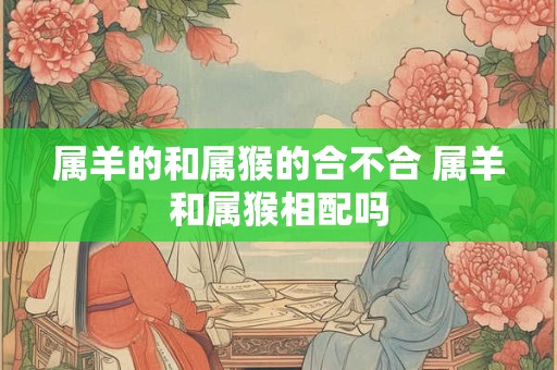 属羊的和属猴的合不合 属羊和属猴相配吗