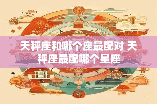 天秤座和哪个座最配对 天秤座最配哪个星座