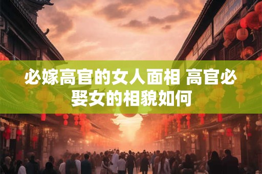 必嫁高官的女人面相 高官必娶女的相貌如何