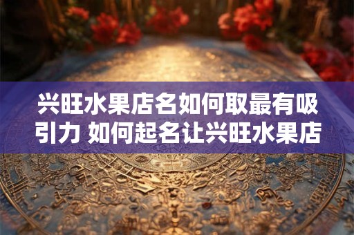兴旺水果店名如何取最有吸引力 如何起名让兴旺水果店更吸引人