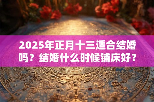 2025年正月十三适合结婚吗？结婚什么时候铺床好？
