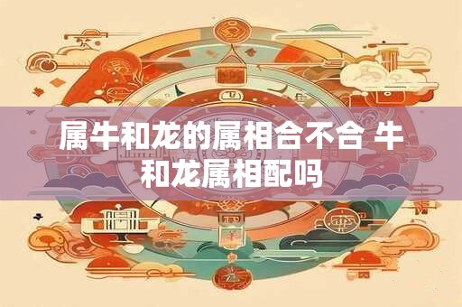 属牛和龙的属相合不合 牛和龙属相配吗