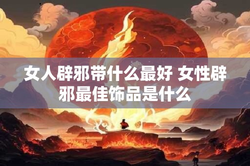 女人辟邪带什么最好 女性辟邪最佳饰品是什么