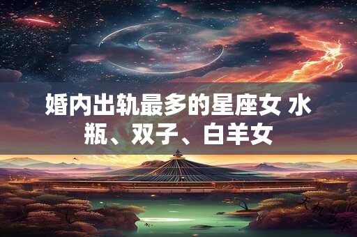 婚内出轨最多的星座女 水瓶、双子、白羊女