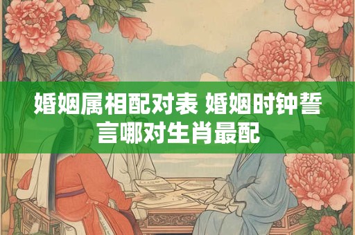 婚姻属相配对表 婚姻时钟誓言哪对生肖最配